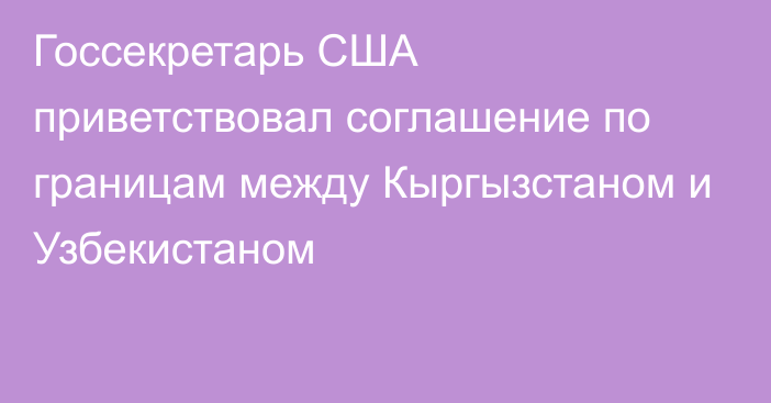 Госсекретарь США приветствовал соглашение по границам между Кыргызстаном и Узбекистаном