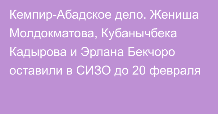 Кемпир-Абадское дело. Жениша Молдокматова, Кубанычбека Кадырова и Эрлана Бекчоро оставили в СИЗО до 20 февраля