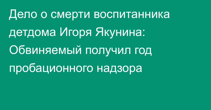 Дело о смерти воспитанника детдома Игоря Якунина: Обвиняемый получил год пробационного надзора