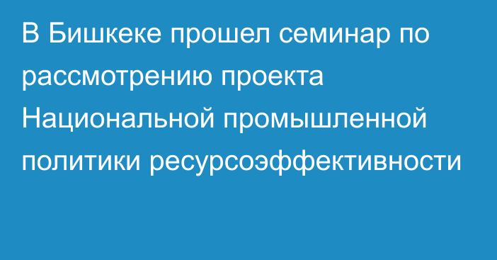 В Бишкеке прошел семинар по рассмотрению проекта Национальной промышленной политики ресурсоэффективности