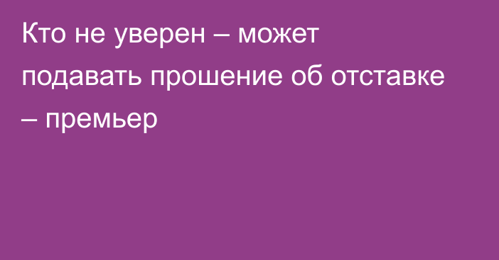 Кто не уверен – может подавать прошение об отставке – премьер