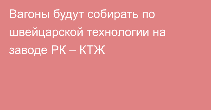 Вагоны будут собирать по швейцарской технологии на заводе РК – КТЖ