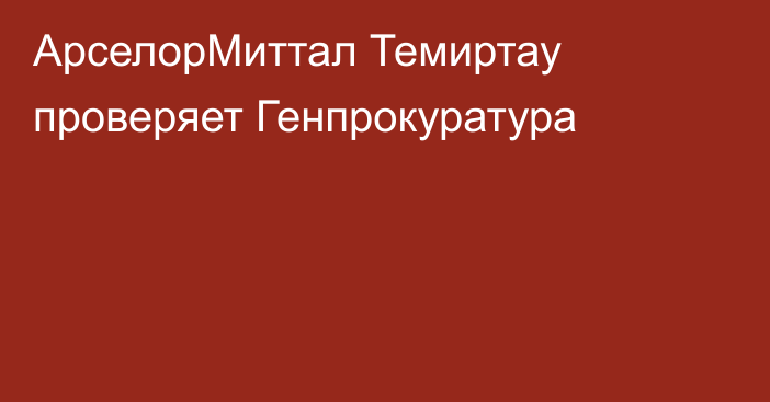 АрселорМиттал Темиртау проверяет Генпрокуратура