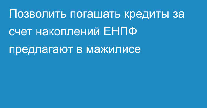 Позволить погашать кредиты за счет накоплений ЕНПФ предлагают в мажилисе