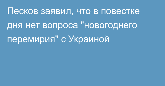 Песков заявил, что в повестке дня нет вопроса 