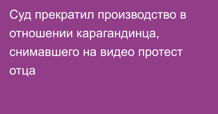 Суд прекратил производство в отношении карагандинца, снимавшего на видео протест отца