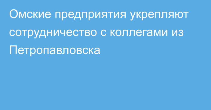 Омские предприятия укрепляют сотрудничество с коллегами из Петропавловска