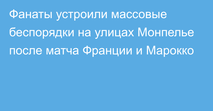 Фанаты устроили массовые беспорядки на улицах Монпелье после матча Франции и Марокко