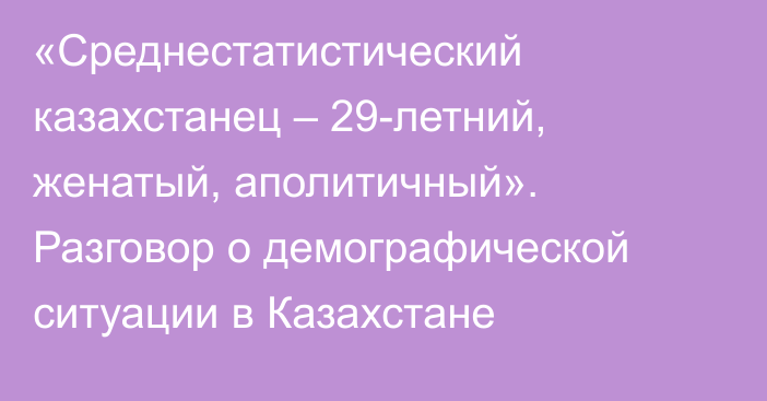 «Среднестатистический казахстанец – 29-летний, женатый, аполитичный». Разговор о демографической ситуации в Казахстане