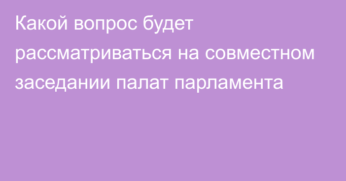 Какой вопрос будет рассматриваться на совместном заседании палат парламента