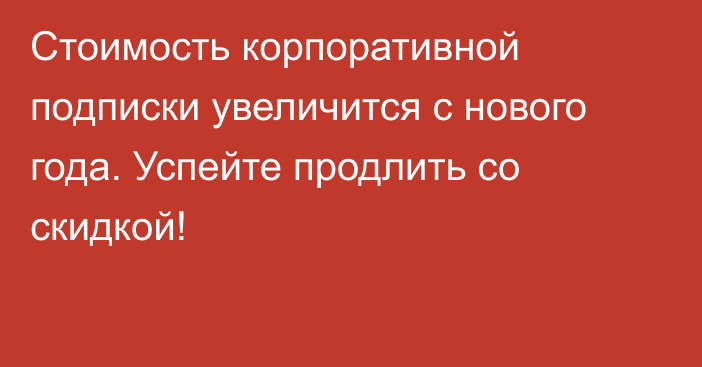 Стоимость корпоративной подписки увеличится с нового года. Успейте продлить со скидкой!