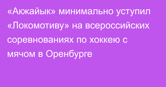 «Акжайык» минимально уступил «Локомотиву» на всероссийских соревнованиях по хоккею с мячом в Оренбурге