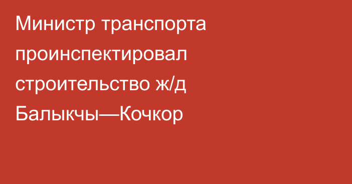 Министр транспорта проинспектировал строительство ж/д Балыкчы—Кочкор