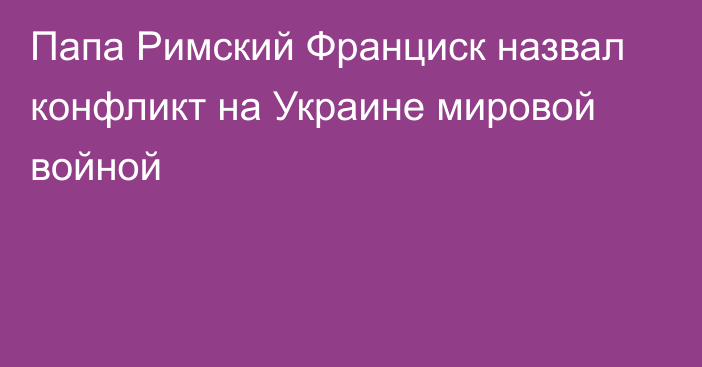 Папа Римский Франциск назвал конфликт на Украине мировой войной