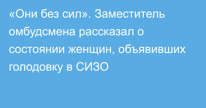 «Они без сил». Заместитель омбудсмена рассказал о состоянии женщин, объявивших голодовку в СИЗО