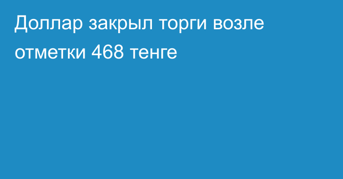 Доллар закрыл торги возле отметки 468 тенге