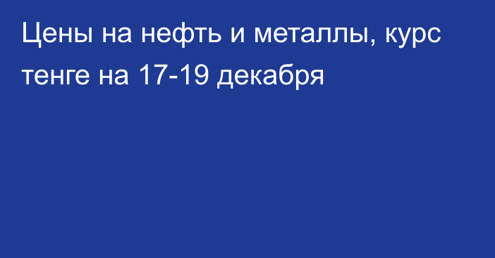 Цены на нефть и металлы, курс тенге на 17-19 декабря