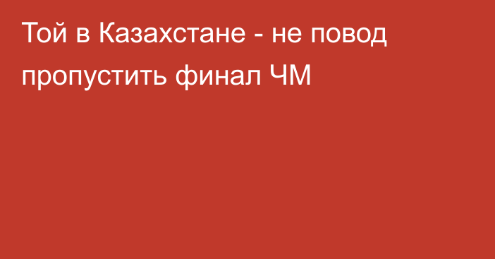 Той в Казахстане - не повод пропустить финал ЧМ