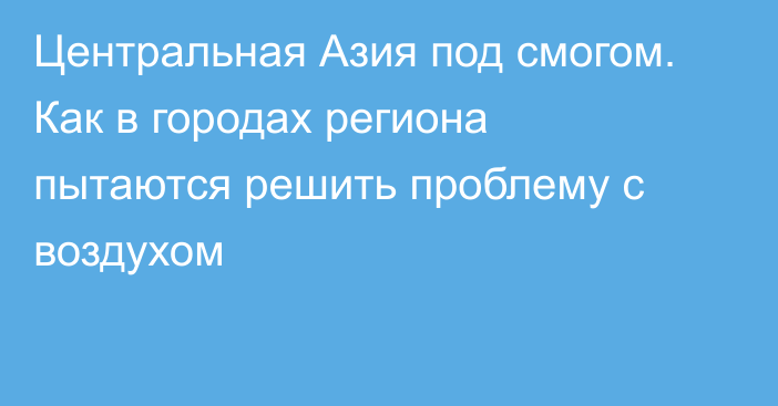 Центральная Азия под смогом. Как в городах региона пытаются решить проблему с воздухом