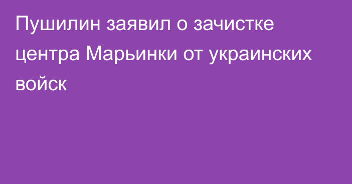 Пушилин заявил о зачистке центра Марьинки от украинских войск