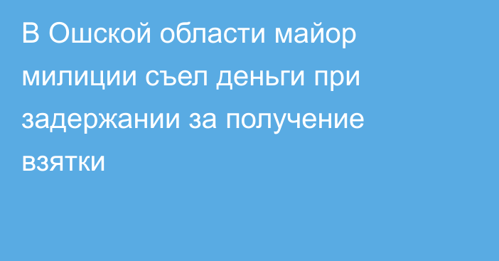 В Ошской области майор милиции съел деньги при задержании за получение взятки