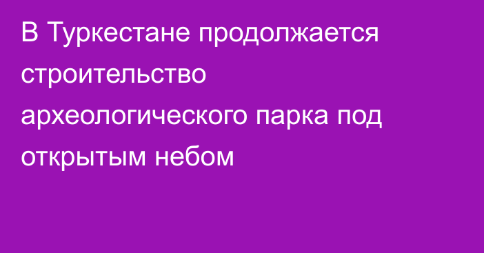 В Туркестане продолжается строительство археологического парка под открытым небом