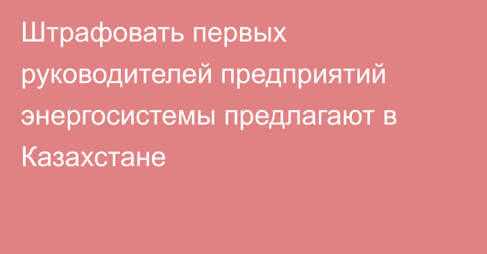 Штрафовать первых руководителей предприятий энергосистемы предлагают в Казахстане