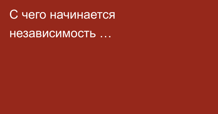 С  чего начинается независимость …