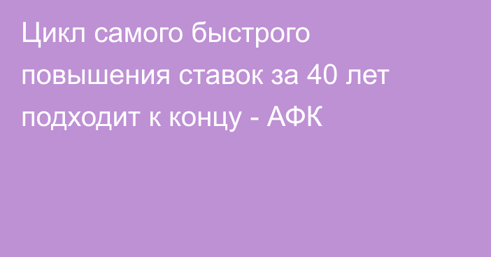 Цикл самого быстрого повышения ставок за 40 лет подходит к концу - АФК