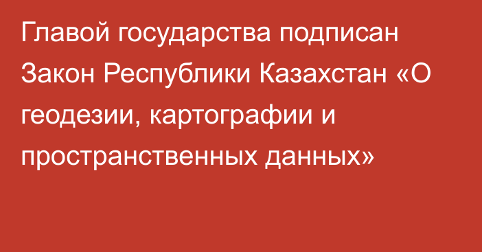 Главой государства подписан Закон Республики Казахстан «О геодезии, картографии и пространственных данных»