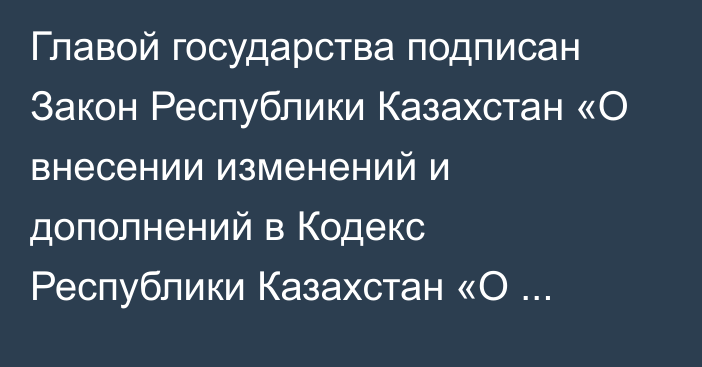 Главой государства подписан Закон Республики Казахстан  «О внесении изменений и дополнений в Кодекс Республики Казахстан «О налогах и других обязательных платежах в бюджет» (Налоговый кодекс) и Закон Республики Казахстан 