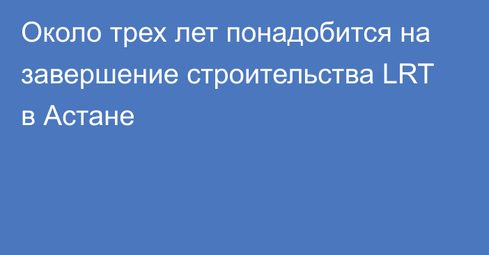 Около трех лет понадобится на завершение строительства LRT в Астане