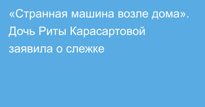 «Странная машина возле дома». Дочь Риты Карасартовой заявила о слежке