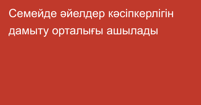 Семейде әйелдер кәсіпкерлігін дамыту орталығы ашылады