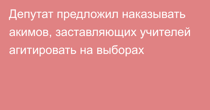 Депутат предложил наказывать акимов, заставляющих учителей агитировать на выборах