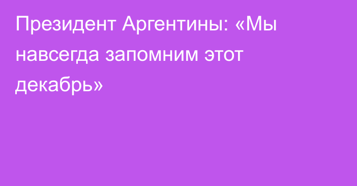 Президент Аргентины: «Мы навсегда запомним этот декабрь»