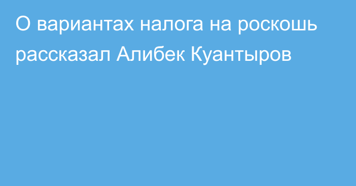 О вариантах налога на роскошь рассказал Алибек Куантыров