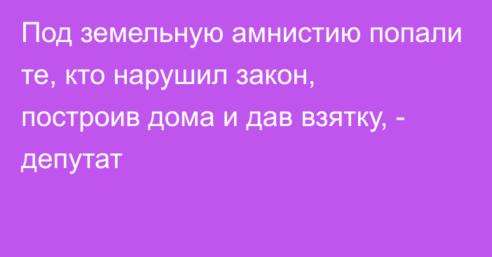 Под земельную амнистию попали те, кто нарушил закон, построив дома и дав взятку, - депутат