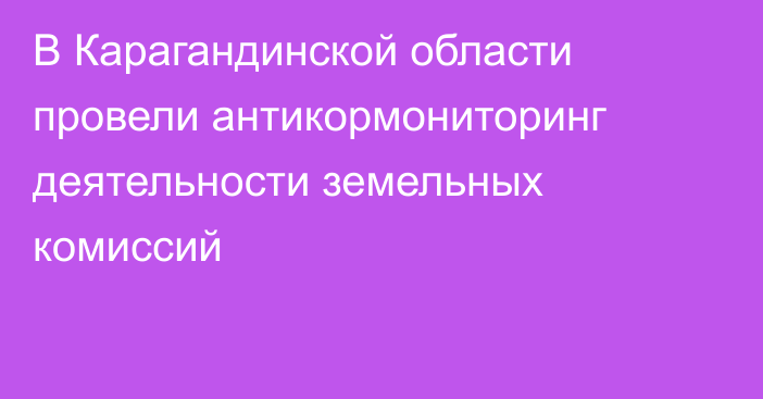 В Карагандинской области провели антикормониторинг деятельности земельных комиссий