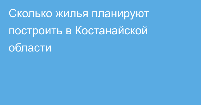 Сколько жилья планируют построить в Костанайской области