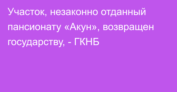 Участок, незаконно отданный пансионату «Акун», возвращен государству, - ГКНБ