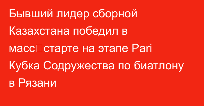 Бывший лидер сборной Казахстана победил в масс‑старте на этапе Pari Кубка Содружества по биатлону в Рязани