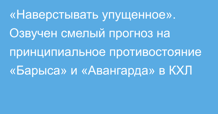 «Наверстывать упущенное». Озвучен смелый прогноз на принципиальное противостояние «Барыса» и «Авангарда» в КХЛ