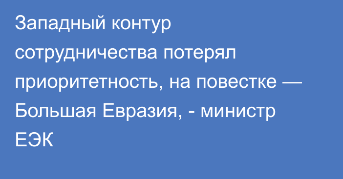 Западный контур сотрудничества потерял приоритетность, на повестке — Большая Евразия, - министр ЕЭК