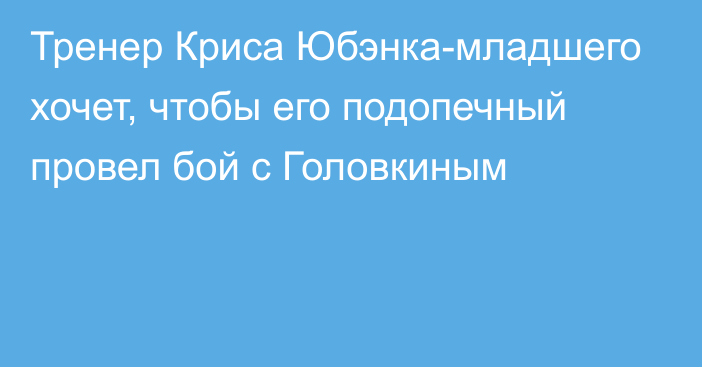 Тренер Криса Юбэнка-младшего хочет, чтобы его подопечный провел бой с Головкиным