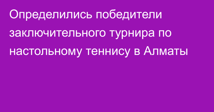 Определились победители заключительного турнира по настольному теннису в Алматы