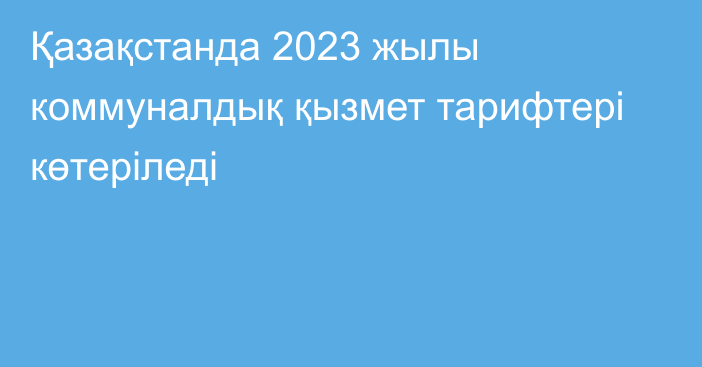 Қазақстанда 2023 жылы коммуналдық қызмет тарифтері көтеріледі