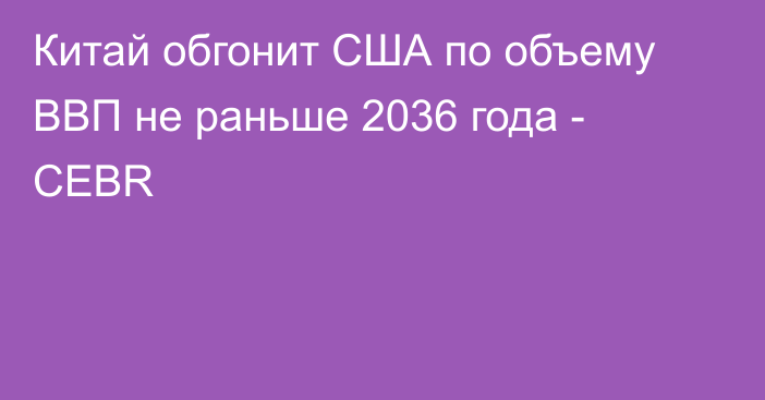 Китай обгонит США по объему ВВП не раньше 2036 года - CEBR