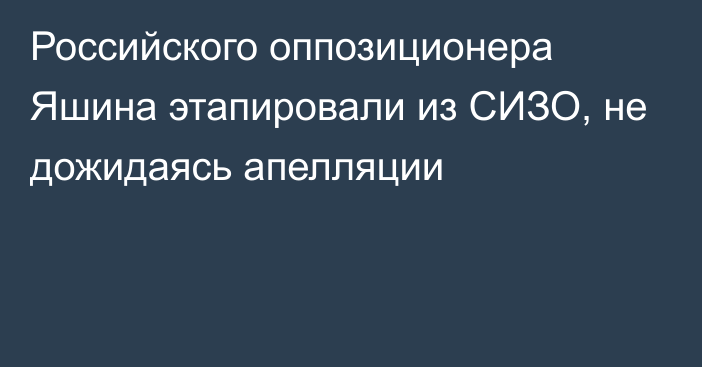 Российского оппозиционера Яшина этапировали из СИЗО, не дожидаясь апелляции