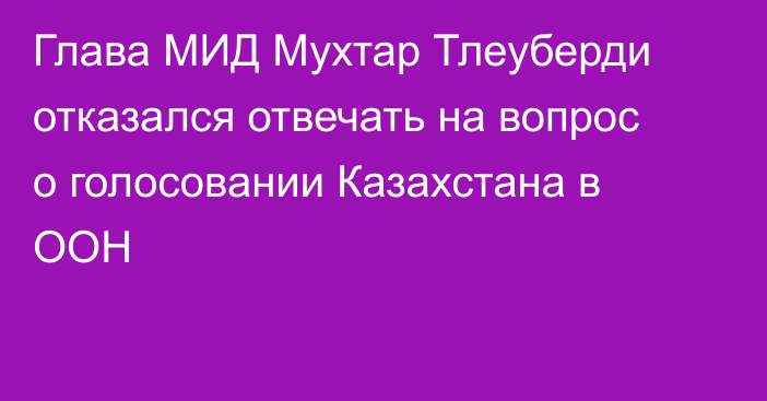 Глава МИД Мухтар Тлеуберди отказался отвечать на вопрос о голосовании Казахстана в ООН